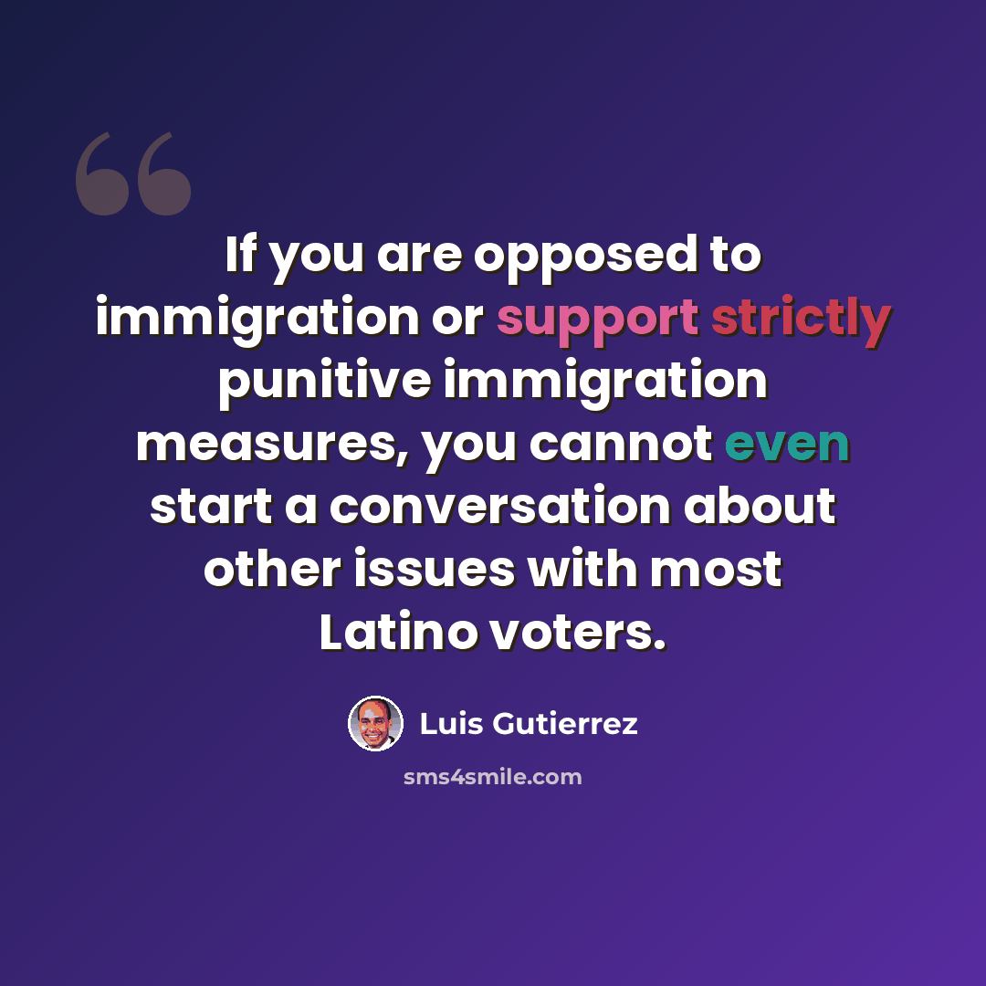 “If you are opposed to immigration or support strictly punitive immigration measures, you cannot even start a conversation about other issues with most Latino voters.” quote by Luis Gutierrez