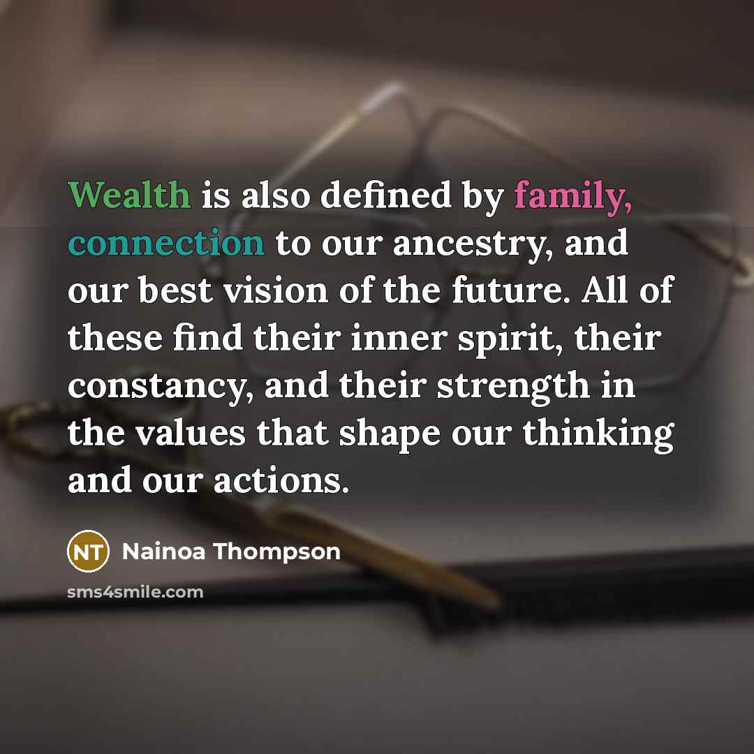 “Wealth is also defined by family, connection to our ancestry, and our best vision of the future. All of these find their inner spirit, their constancy, and their strength in the values that shape our thinking and our actions.” quote by Nainoa Thompson