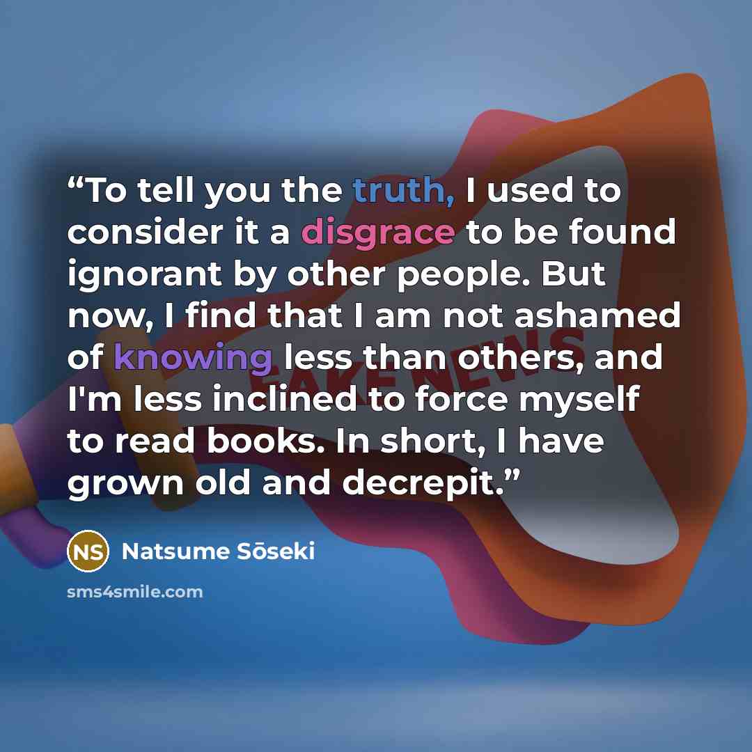 “To tell you the truth, I used to consider it a disgrace to be found ignorant by other people. But now, I find that I am not ashamed of knowing less than others, and I'm less inclined to force myself to read books. In short, I have grown old and decrepit.” quote by Natsume Soseki