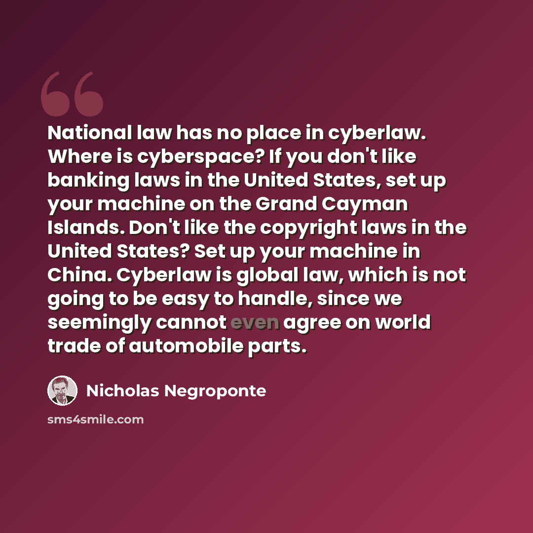 “National law has no place in cyberlaw. Where is cyberspace? If you don't like banking laws in the United States, set up your machine on the Grand Cayman Islands. Don't like the copyright laws in the United States? Set up your machine in China. Cyberlaw is global law, which is not going to be easy…” quote by Nicholas Negroponte