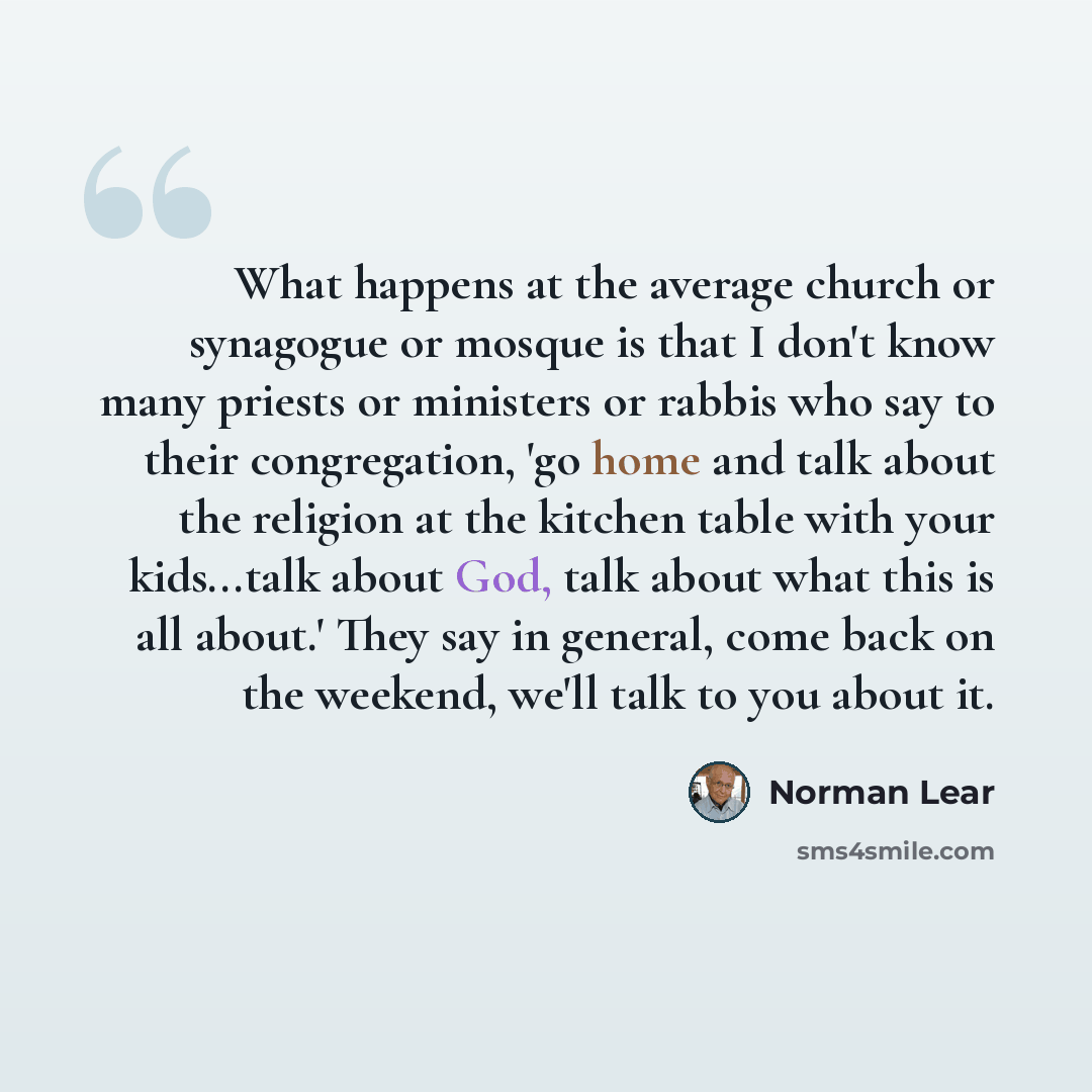 “What happens at the average church or synagogue or mosque is that I don't know many priests or ministers or rabbis who say to their congregation, 'go home and talk about the religion at the kitchen table with your kids...talk about God, talk about what this is all about.' They say in general, come…” quote by Norman Lear