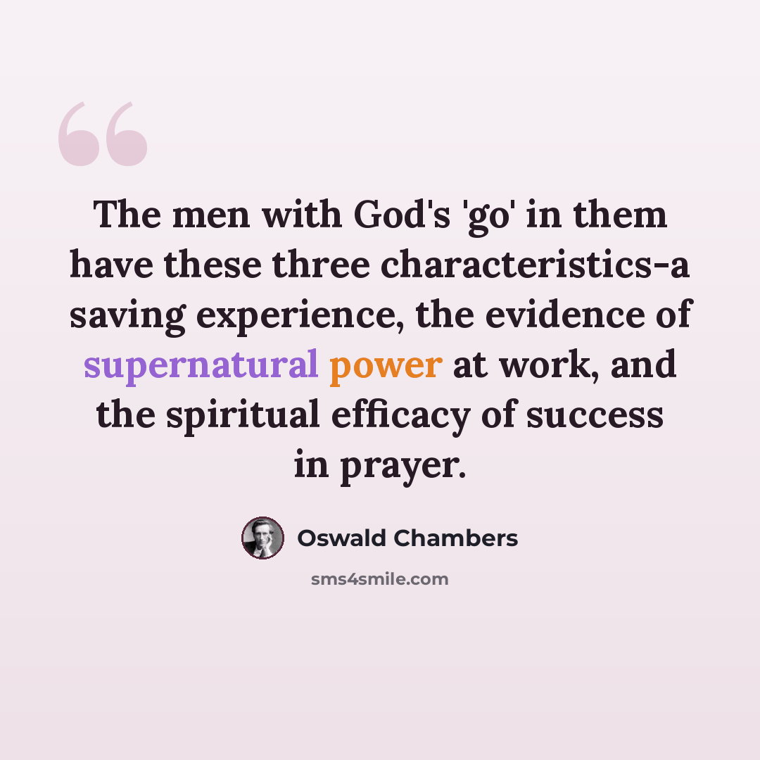 “The men with God's 'go' in them have these three characteristics-a saving experience, the evidence of supernatural power at work, and the spiritual efficacy of success in prayer.” quote by Oswald Chambers