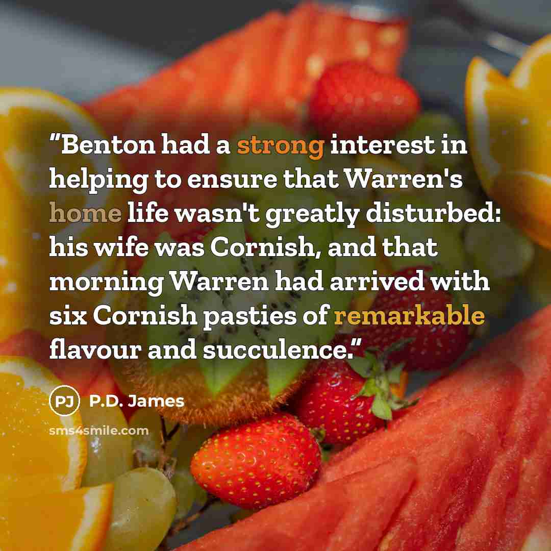 “Benton had a strong interest in helping to ensure that Warren's home life wasn't greatly disturbed: his wife was Cornish, and that morning Warren had arrived with six Cornish pasties of remarkable flavour and succulence.” quote by P.D. James