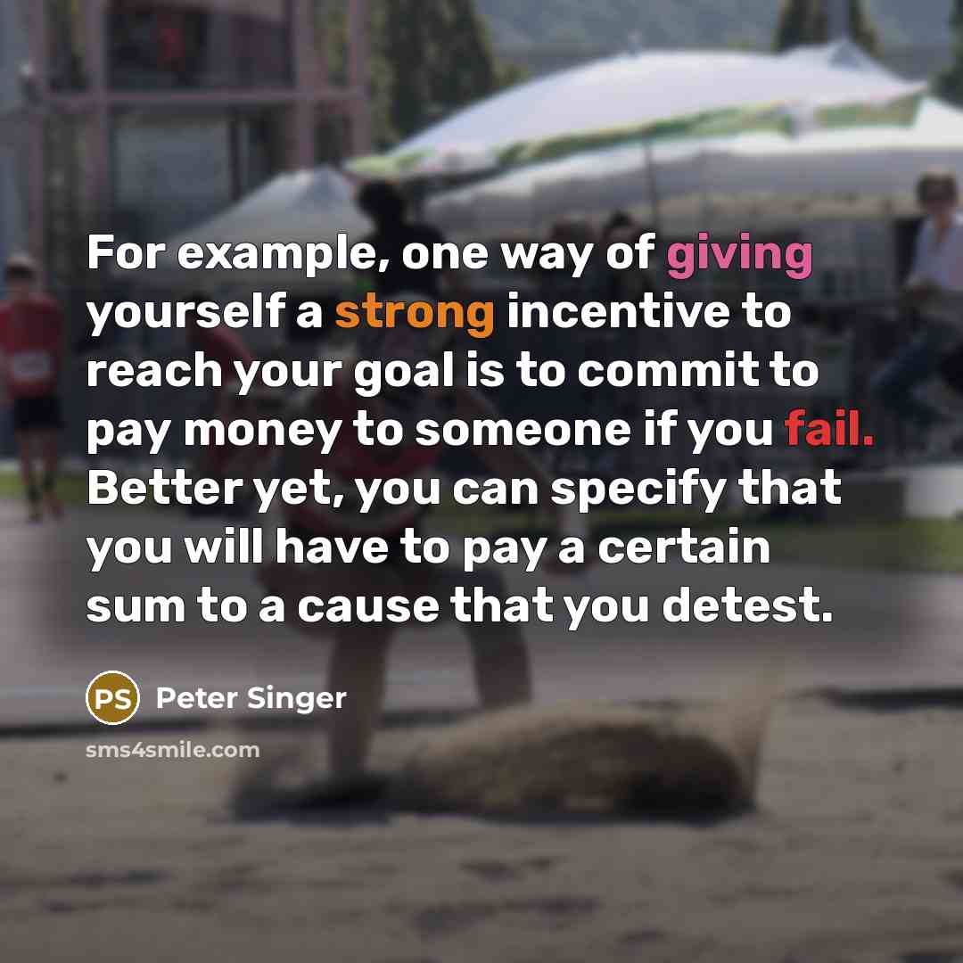 “For example, one way of giving yourself a strong incentive to reach your goal is to commit to pay money to someone if you fail. Better yet, you can specify that you will have to pay a certain sum to a cause that you detest.” quote by Peter Singer