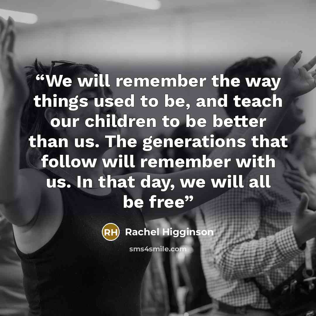 “We will remember the way things used to be, and teach our children to be better than us. The generations that follow will remember with us. In that day, we will all be free” quote by Rachel Higginson
