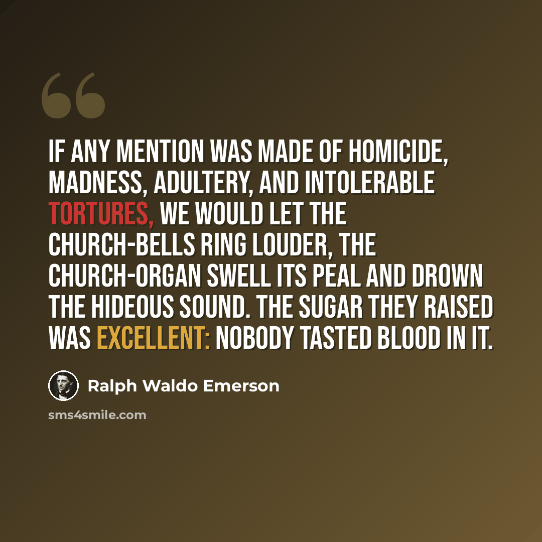“If any mention was made of homicide, madness, adultery, and intolerable tortures, we would let the church-bells ring louder, the church-organ swell its peal and drown the hideous sound. The sugar they raised was excellent: nobody tasted blood in it.” quote by Ralph Waldo Emerson