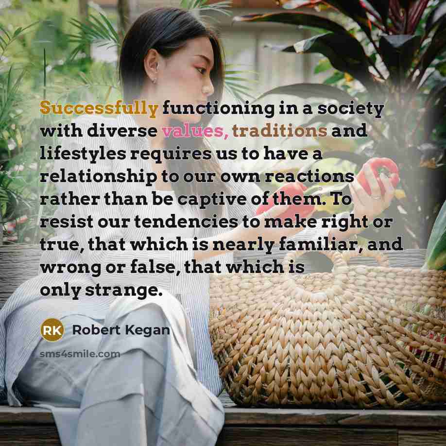 “Successfully functioning in a society with diverse values, traditions and lifestyles requires us to have a relationship to our own reactions rather than be captive of them. To resist our tendencies to make right or true, that which is nearly familiar, and wrong or false, that which is only strange.” quote by Robert Kegan
