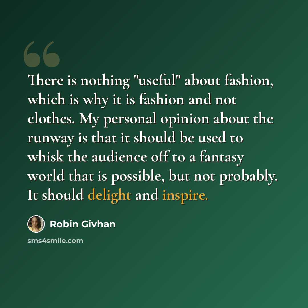 “There is nothing "useful" about fashion, which is why it is fashion and not clothes. My personal opinion about the runway is that it should be used to whisk the audience off to a fantasy world that is possible, but not probably. It should delight and inspire.” quote by Robin Givhan