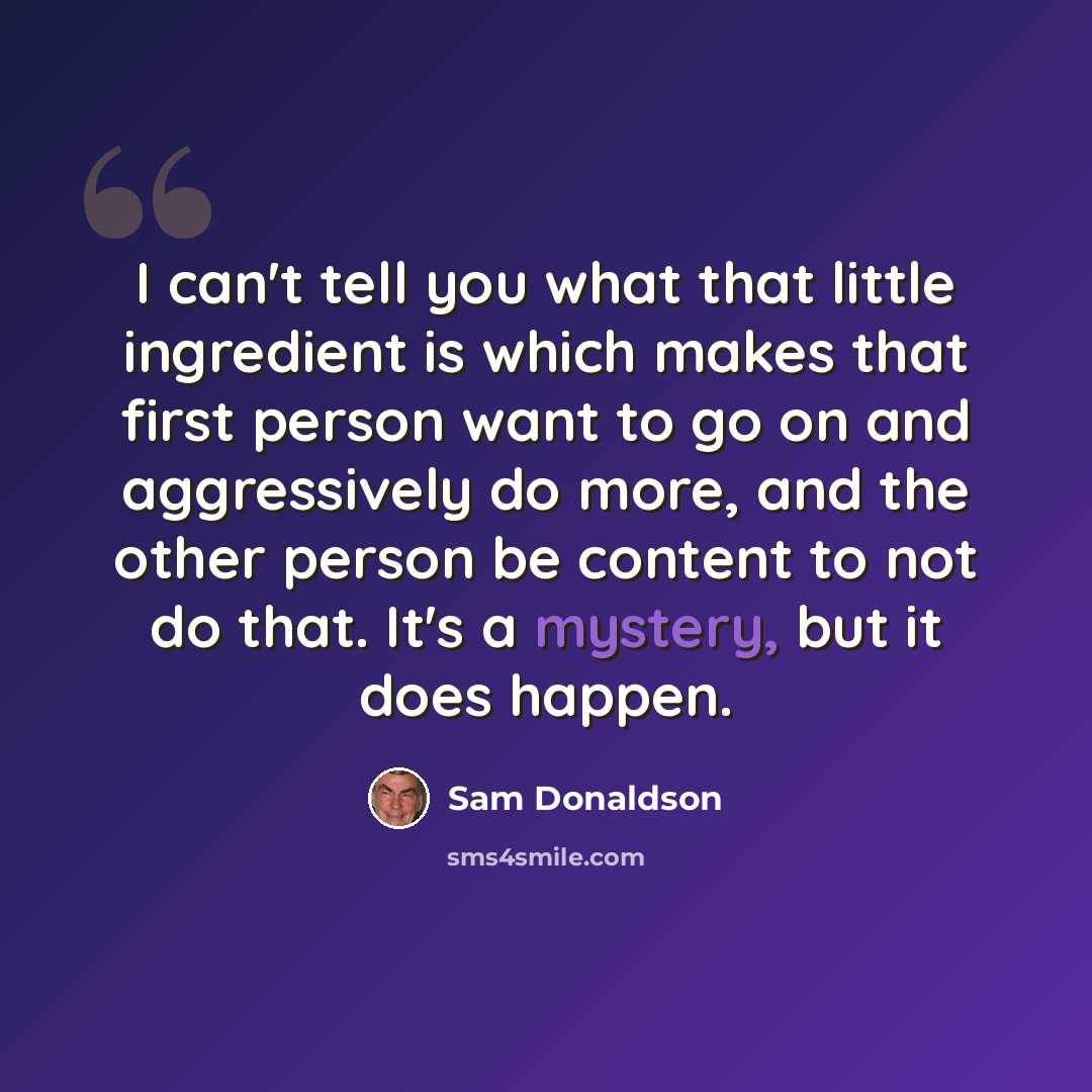 “I can't tell you what that little ingredient is which makes that first person want to go on and aggressively do more, and the other person be content to not do that. It's a mystery, but it does happen.” quote by Sam Donaldson