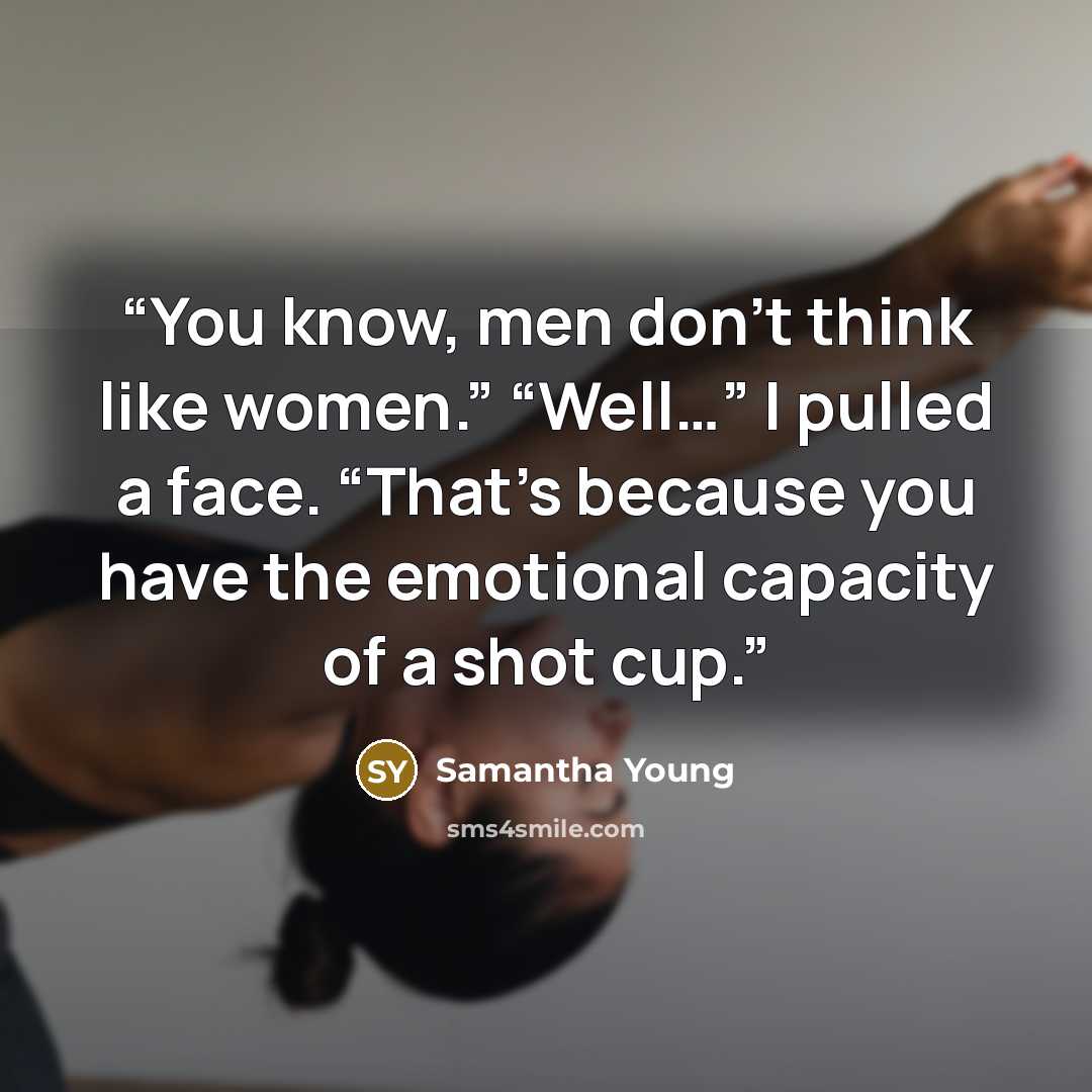 “You know, men don’t think like women.” “Well…” I pulled a face. “That’s because you have the emotional capacity of a shot cup.” quote by Samantha Young
