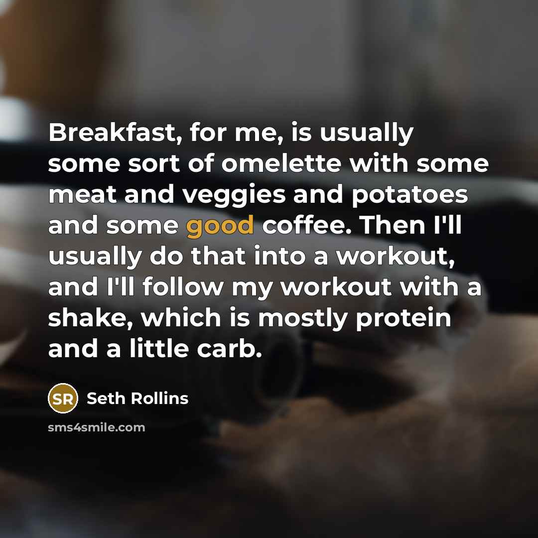 “Breakfast, for me, is usually some sort of omelette with some meat and veggies and potatoes and some good coffee. Then I'll usually do that into a workout, and I'll follow my workout with a shake, which is mostly protein and a little carb.” quote by Seth Rollins