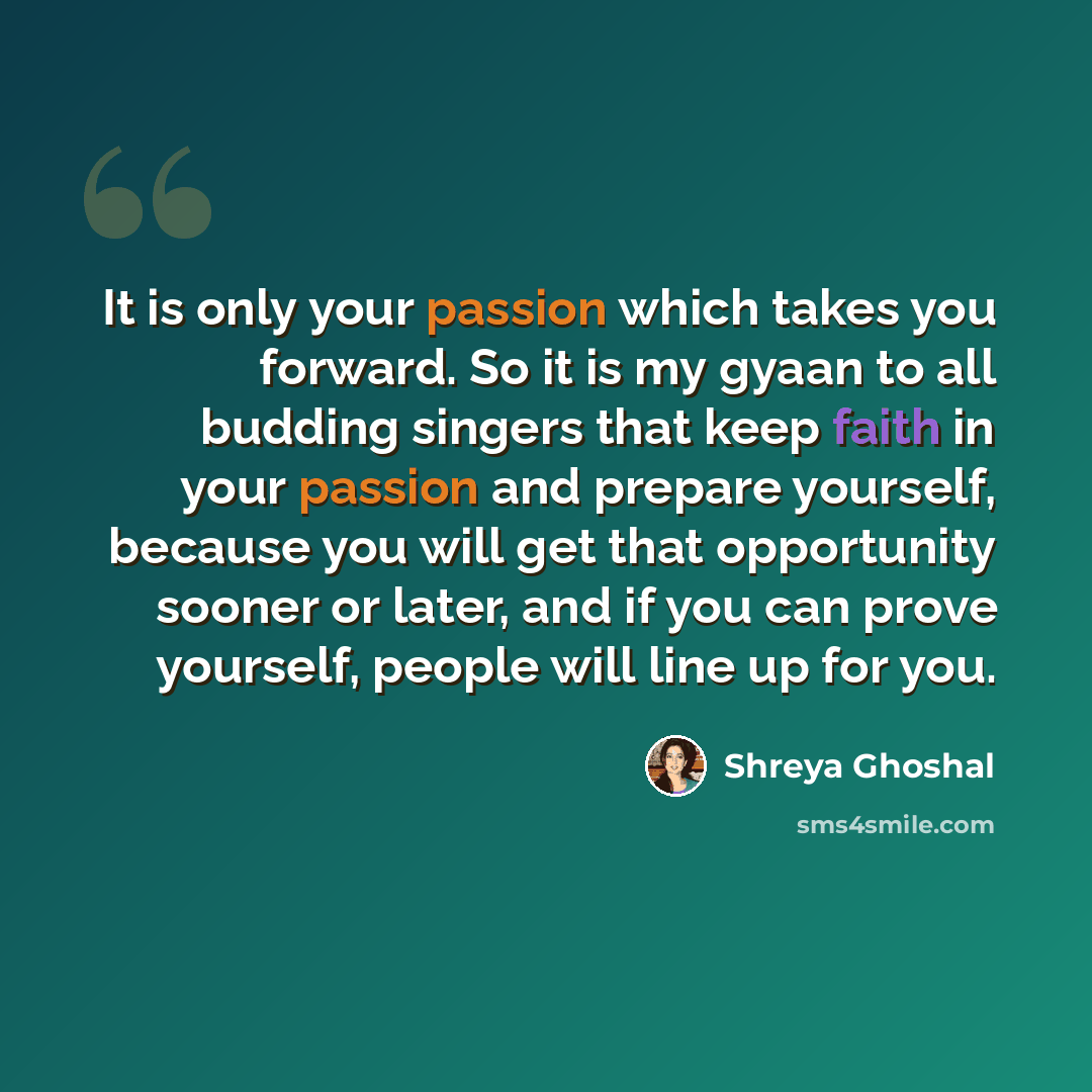“It is only your passion which takes you forward. So it is my gyaan to all budding singers that keep faith in your passion and prepare yourself, because you will get that opportunity sooner or later, and if you can prove yourself, people will line up for you.” quote by Shreya Ghoshal