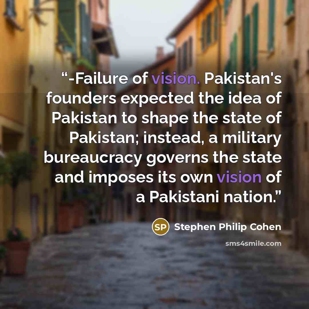 “-Failure of vision. Pakistan's founders expected the idea of Pakistan to shape the state of Pakistan; instead, a military bureaucracy governs the state and imposes its own vision of a Pakistani nation.” quote by Stephen Philip Cohen