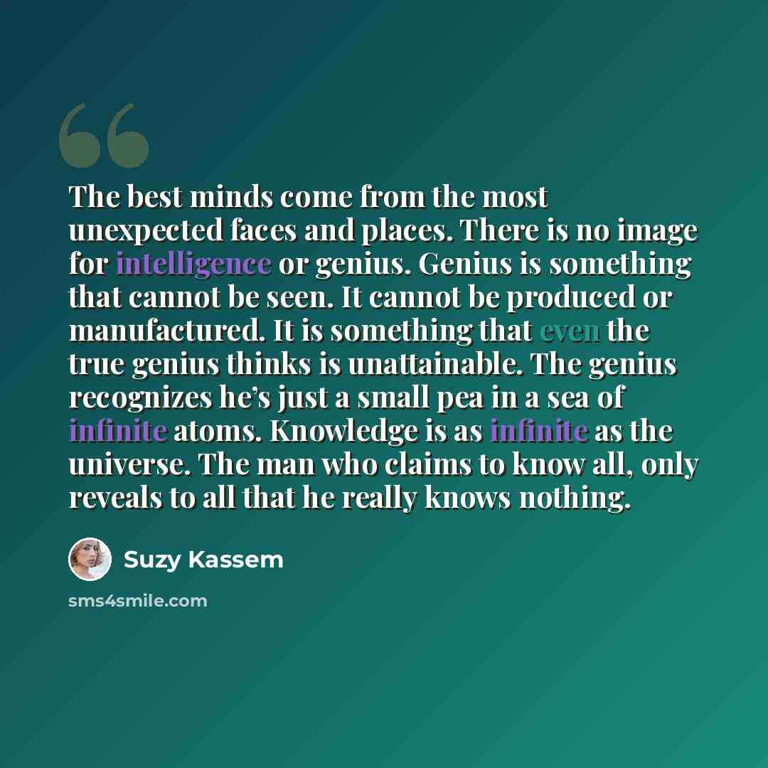 “The best minds come from the most unexpected faces and places. There is no image for intelligence or genius. Genius is something that cannot be seen. It cannot be produced or manufactured. It is something that even the true genius thinks is unattainable. The genius recognizes he’s just a small pea…” quote by Suzy Kassem
