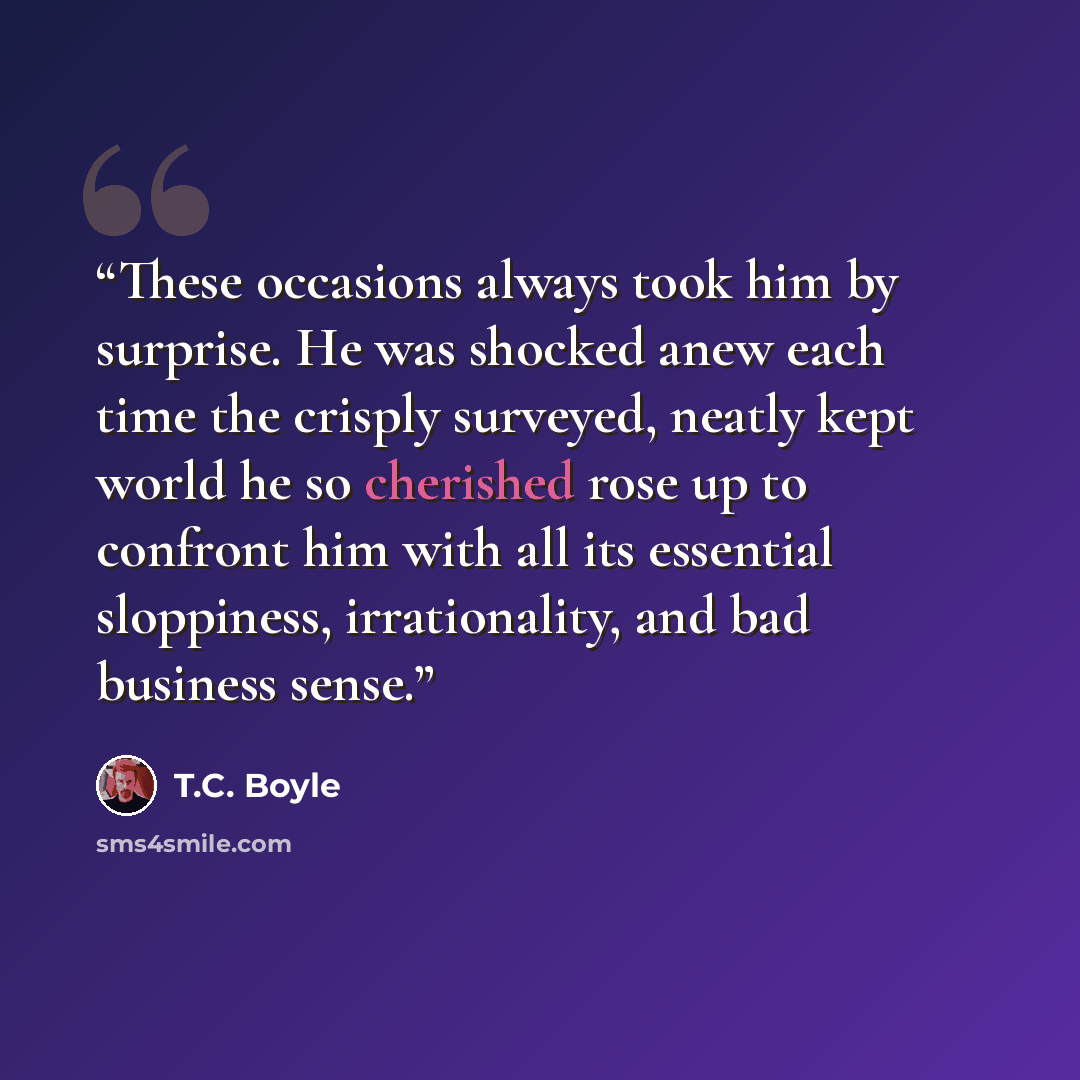 “These occasions always took him by surprise. He was shocked anew each time the crisply surveyed, neatly kept world he so cherished rose up to confront him with all its essential sloppiness, irrationality, and bad business sense.” quote by T.C. Boyle