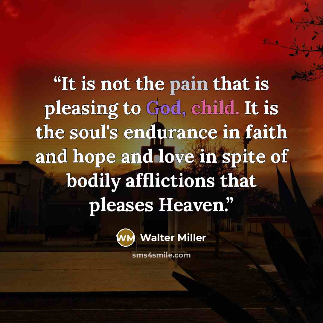 “It is not the pain that is pleasing to God, child. It is the soul's endurance in faith and hope and love in spite of bodily afflictions that pleases Heaven.” quote by Walter Miller