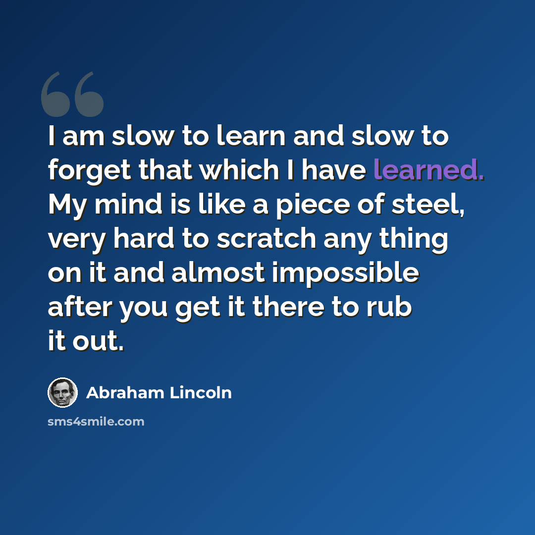 “I am slow to learn and slow to forget that which I have learned. My mind is like a piece of steel, very hard to scratch any thing on it and almost impossible after you get it there to rub it out.” quote by Abraham Lincoln