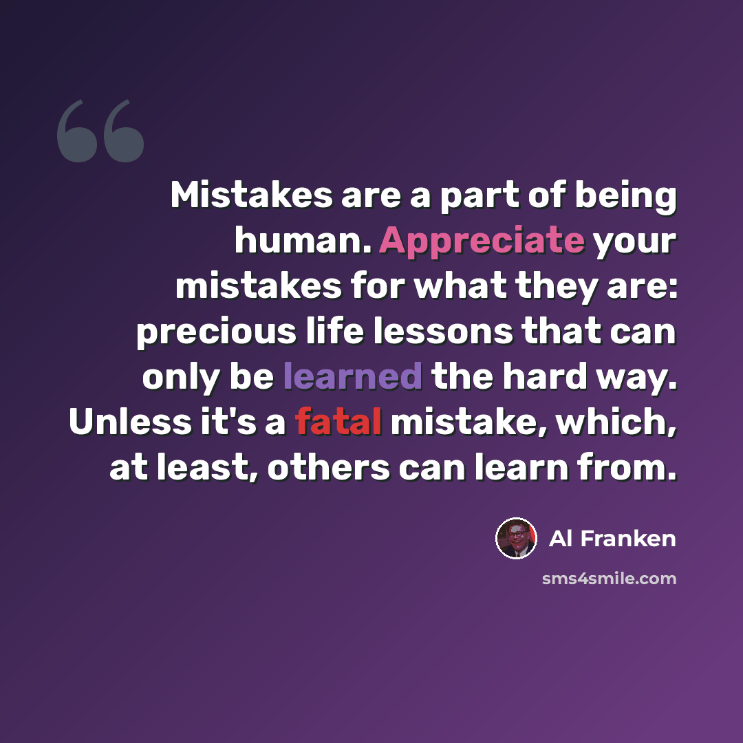 “Mistakes are a part of being human. Appreciate your mistakes for what they are: precious life lessons that can only be learned the hard way. Unless it's a fatal mistake, which, at least, others can learn from.” quote by Al Franken