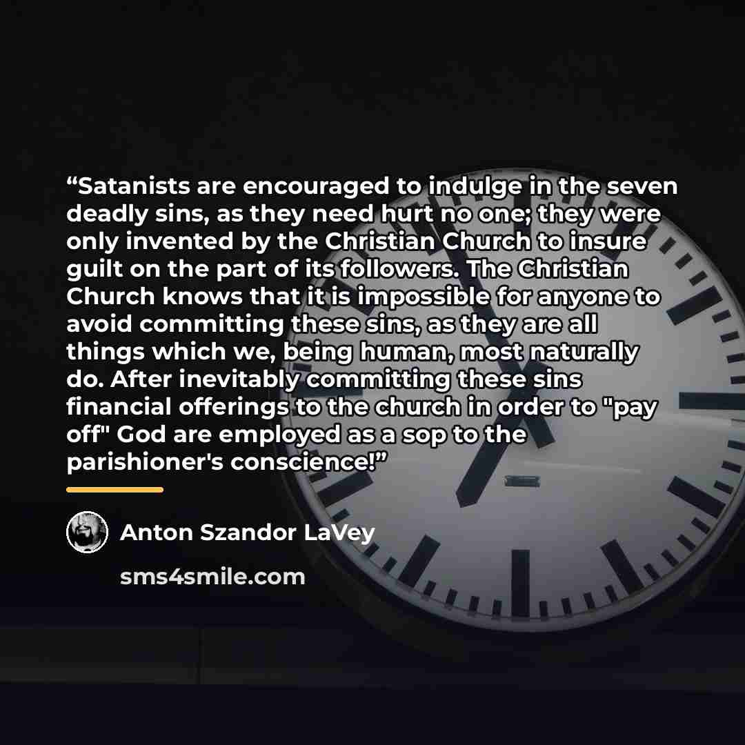 “Satanists are encouraged to indulge in the seven deadly sins, as they need hurt no one; they were only invented by the Christian Church to insure guilt on the part of its followers. The Christian Church knows that it is impossible for anyone to avoid committing these sins, as they are all things…” quote by Anton Szandor LaVey