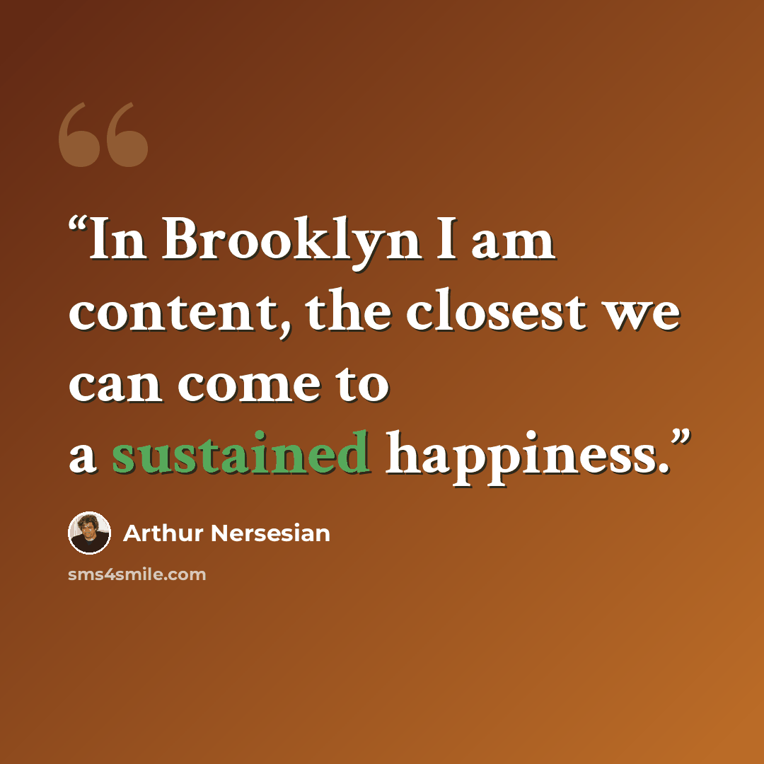 “In Brooklyn I am content, the closest we can come to a sustained happiness.” quote by Arthur Nersesian
