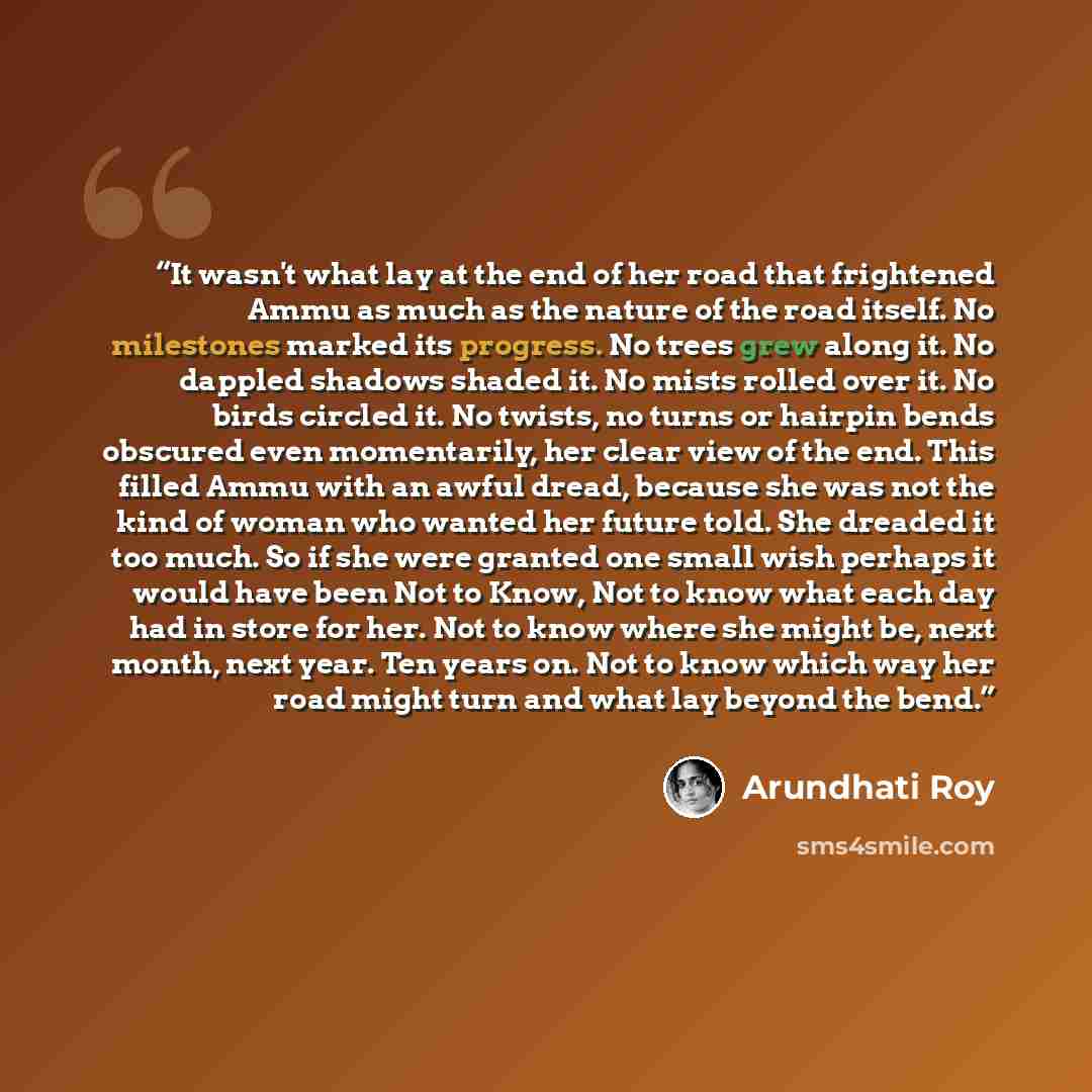“It wasn't what lay at the end of her road that frightened Ammu as much as the nature of the road itself. No milestones marked its progress. No trees grew along it. No dappled shadows shaded it. No mists rolled over it. No birds circled it. No twists, no turns or hairpin bends obscured even…” quote by Arundhati Roy