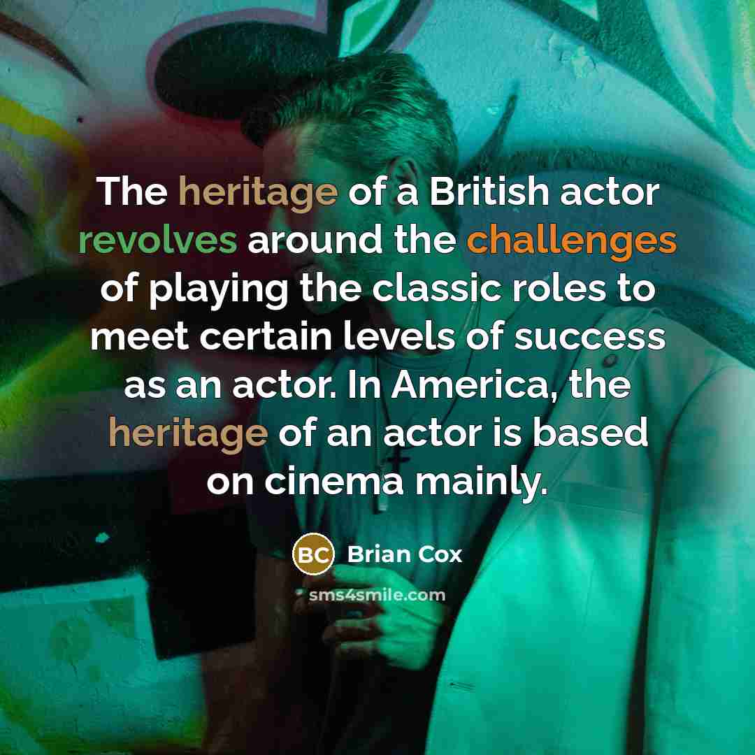 “The heritage of a British actor revolves around the challenges of playing the classic roles to meet certain levels of success as an actor. In America, the heritage of an actor is based on cinema mainly.” quote by Brian Cox