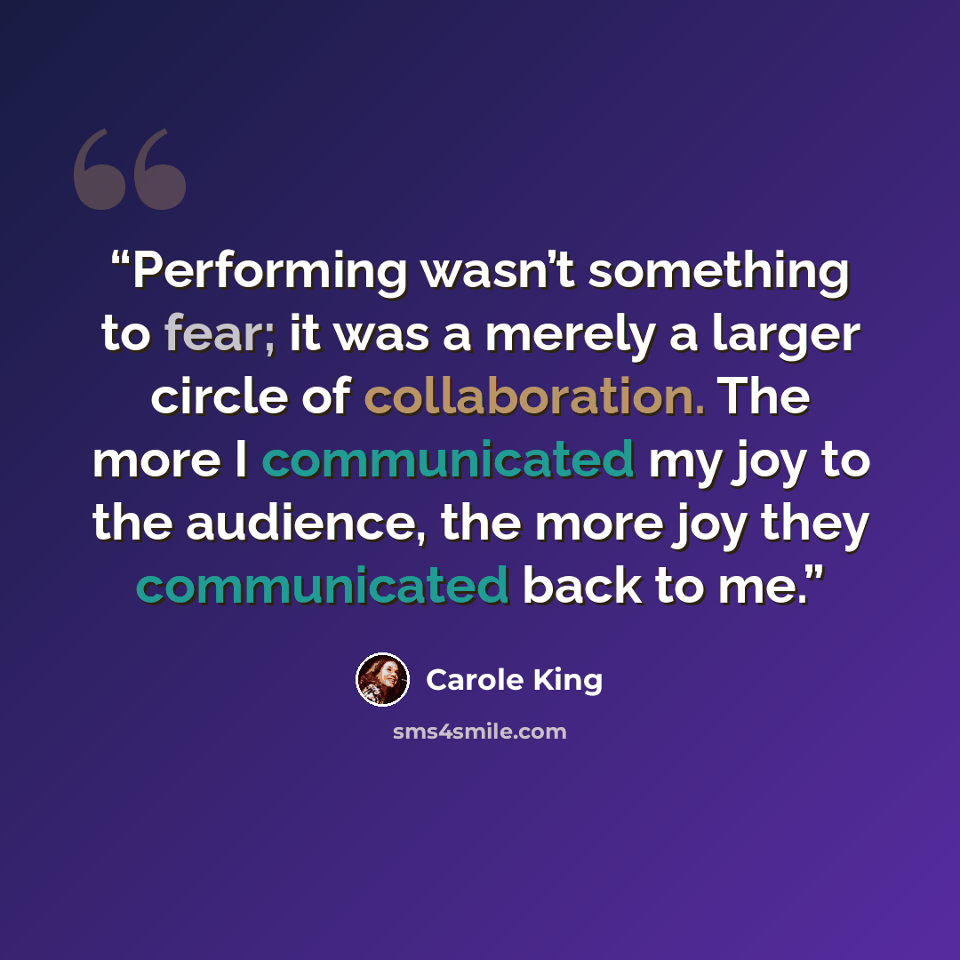 “Performing wasn’t something to fear; it was a merely a larger circle of collaboration. The more I communicated my joy to the audience, the more joy they communicated back to me.” quote by Carole King