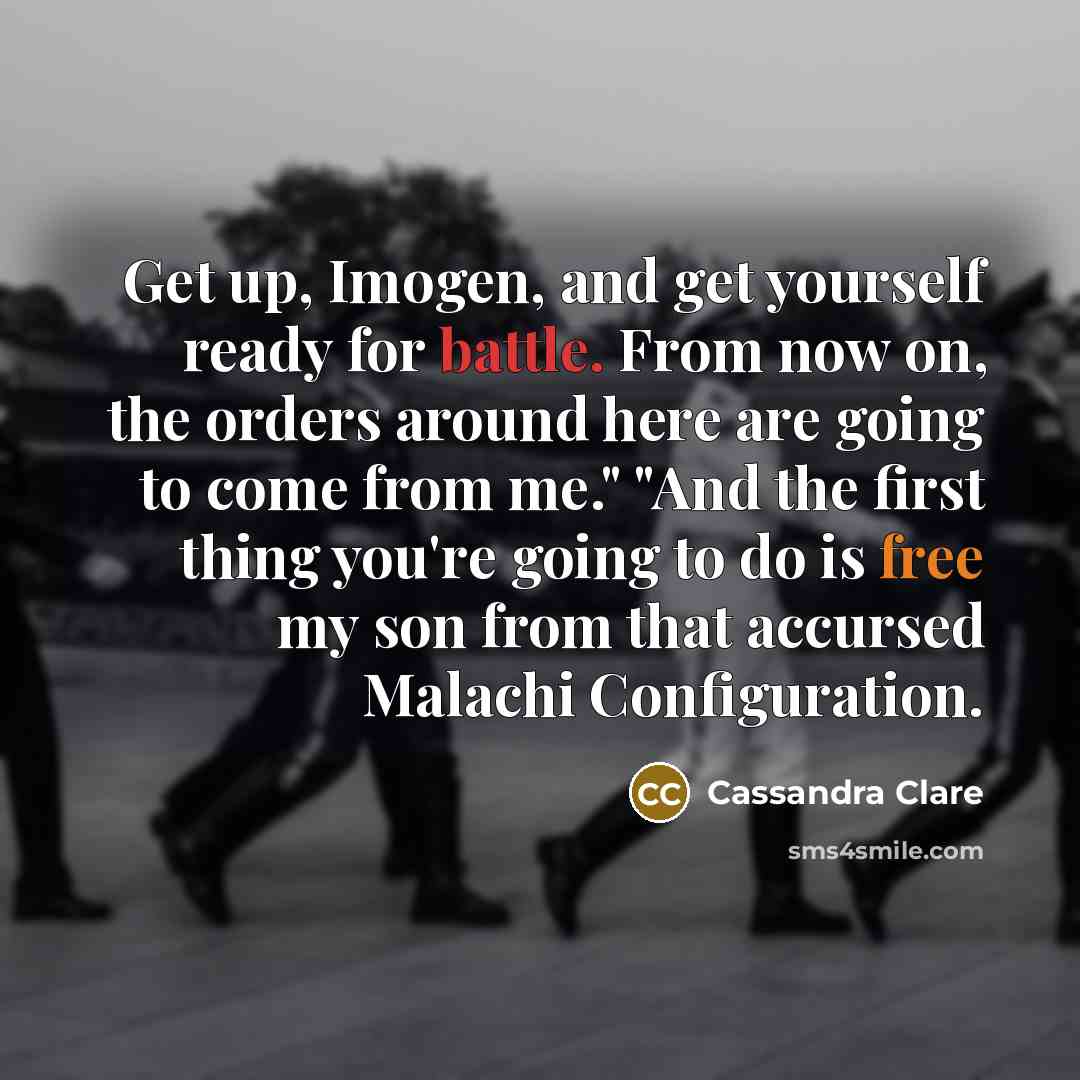 “Get up, Imogen, and get yourself ready for battle. From now on, the orders around here are going to come from me." "And the first thing you're going to do is free my son from that accursed Malachi Configuration.” quote by Cassandra Clare