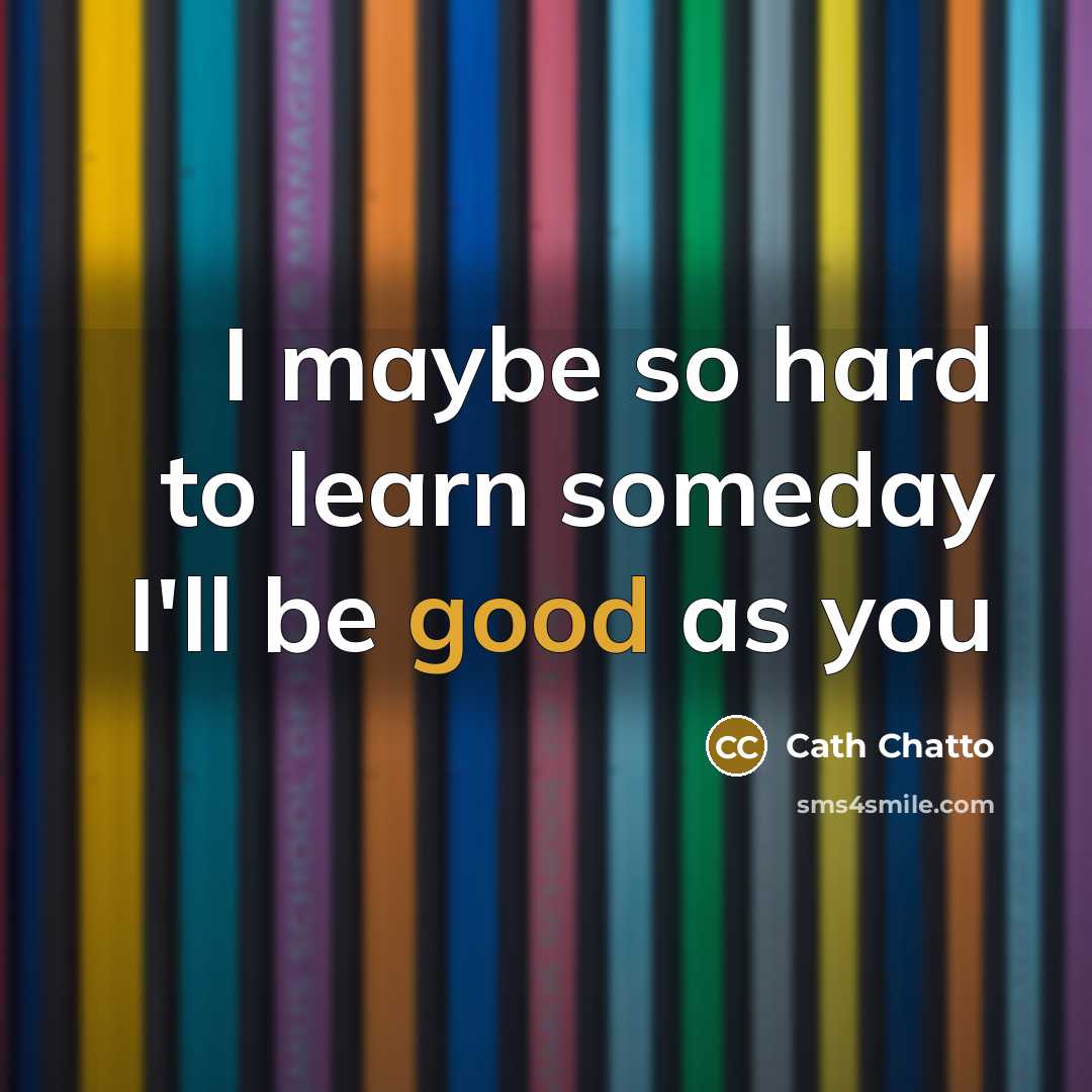 “I maybe so hard to learn someday I'll be good as you” quote by Cath Chatto