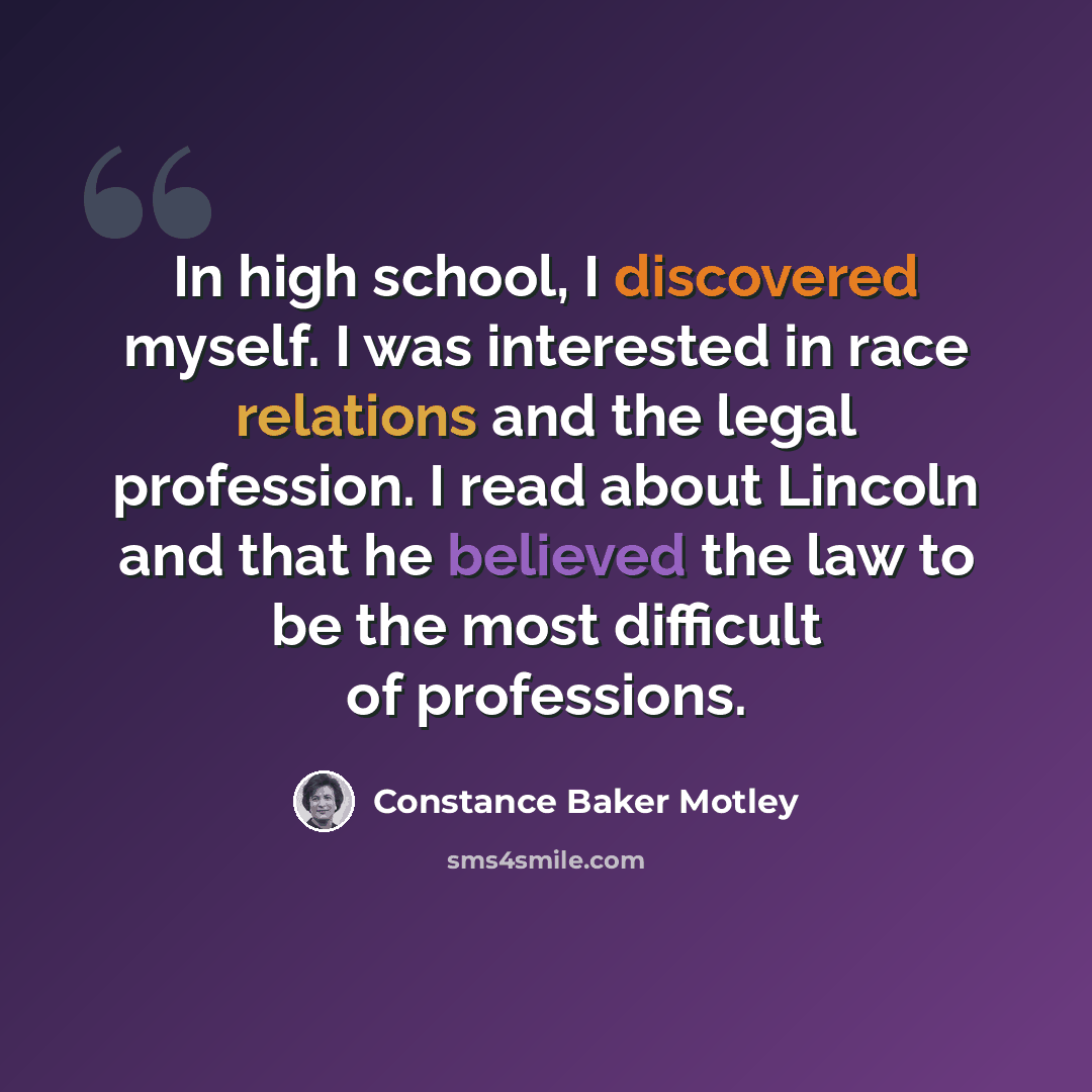 “In high school, I discovered myself. I was interested in race relations and the legal profession. I read about Lincoln and that he believed the law to be the most difficult of professions.” quote by Constance Baker Motley