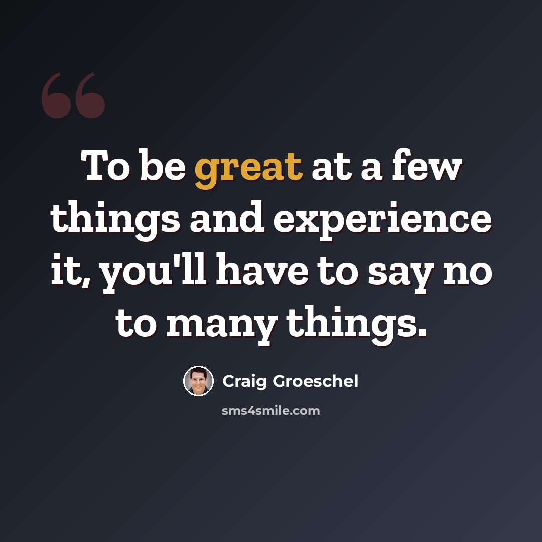 “To be great at a few things and experience it, you'll have to say no to many things.” quote by Craig Groeschel