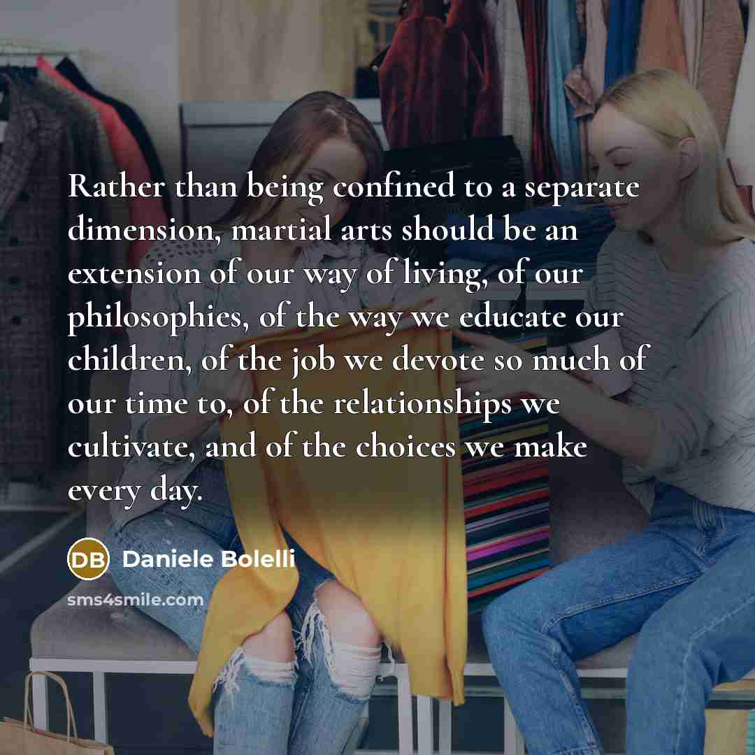 “Rather than being confined to a separate dimension, martial arts should be an extension of our way of living, of our philosophies, of the way we educate our children, of the job we devote so much of our time to, of the relationships we cultivate, and of the choices we make every day.” quote by Daniele Bolelli