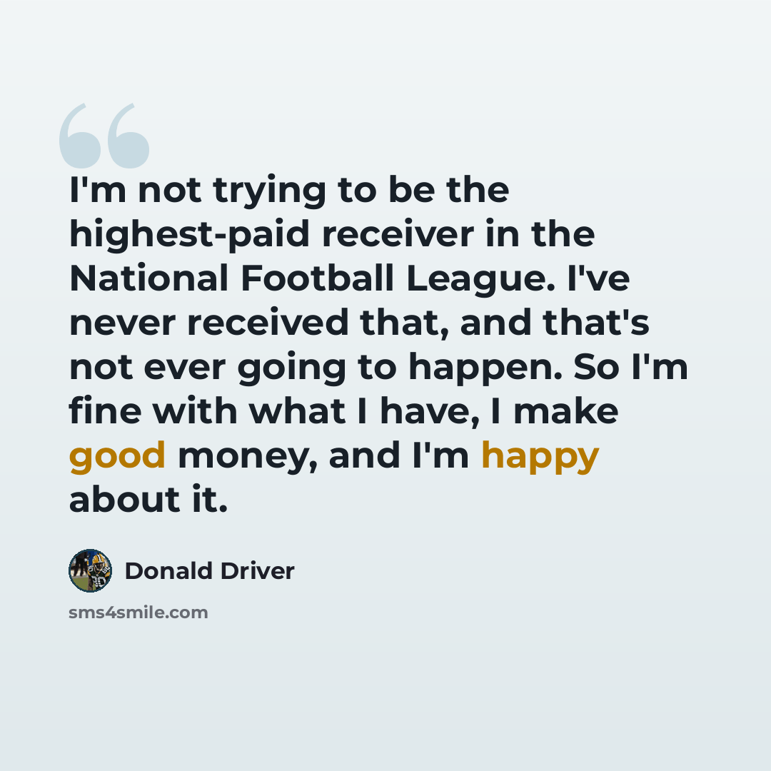 “I'm not trying to be the highest-paid receiver in the National Football League. I've never received that, and that's not ever going to happen. So I'm fine with what I have, I make good money, and I'm happy about it.” quote by Donald Driver