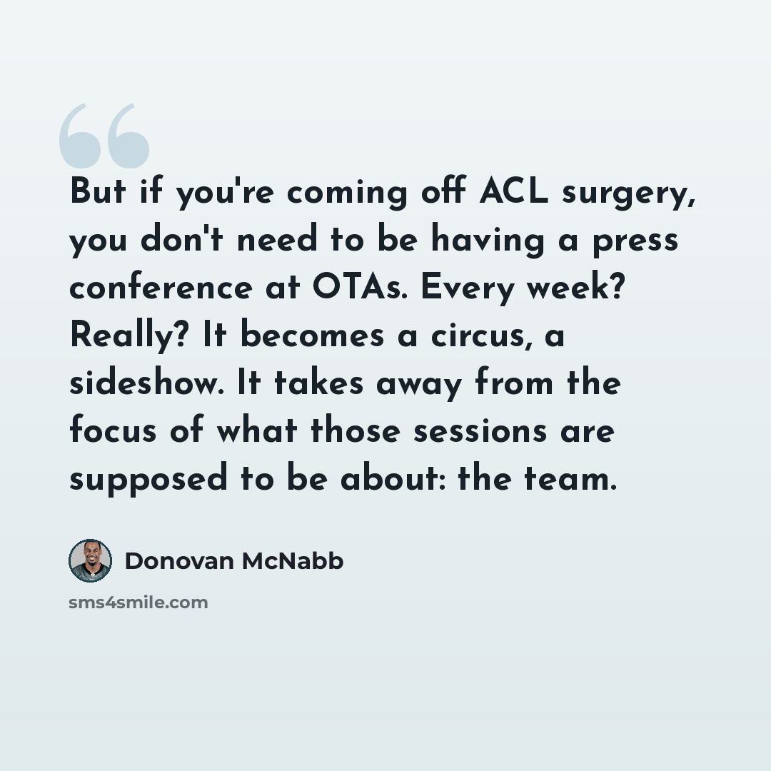 “But if you're coming off ACL surgery, you don't need to be having a press conference at OTAs. Every week? Really? It becomes a circus, a sideshow. It takes away from the focus of what those sessions are supposed to be about: the team.” quote by Donovan McNabb