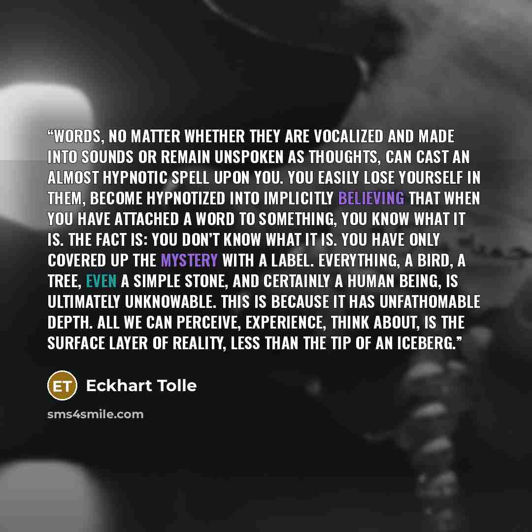“Words, no matter whether they are vocalized and made into sounds or remain unspoken as thoughts, can cast an almost hypnotic spell upon you. You easily lose yourself in them, become hypnotized into implicitly believing that when you have attached a word to something, you know what it is. The fact…” quote by Eckhart Tolle