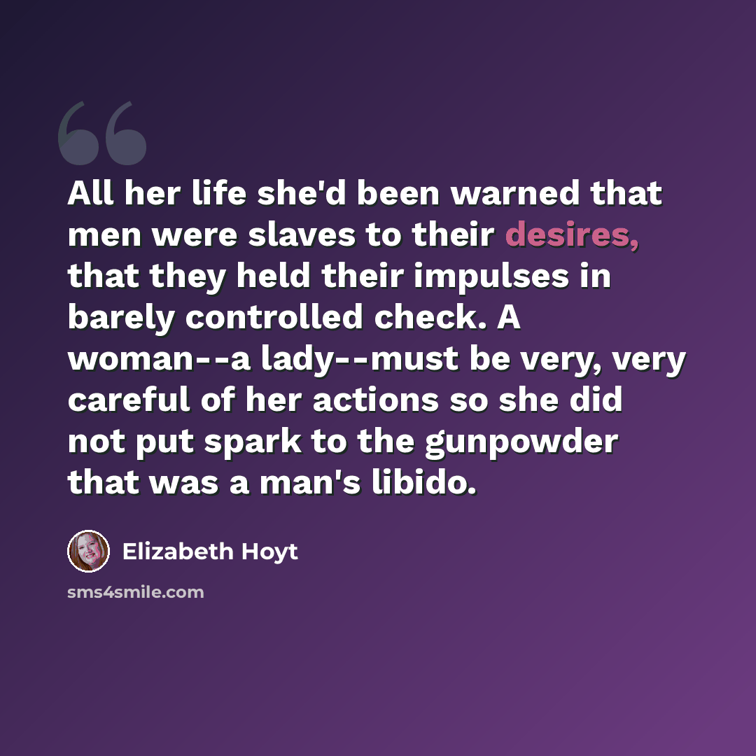 “All her life she'd been warned that men were slaves to their desires, that they held their impulses in barely controlled check. A woman--a lady--must be very, very careful of her actions so she did not put spark to the gunpowder that was a man's libido.” quote by Elizabeth Hoyt