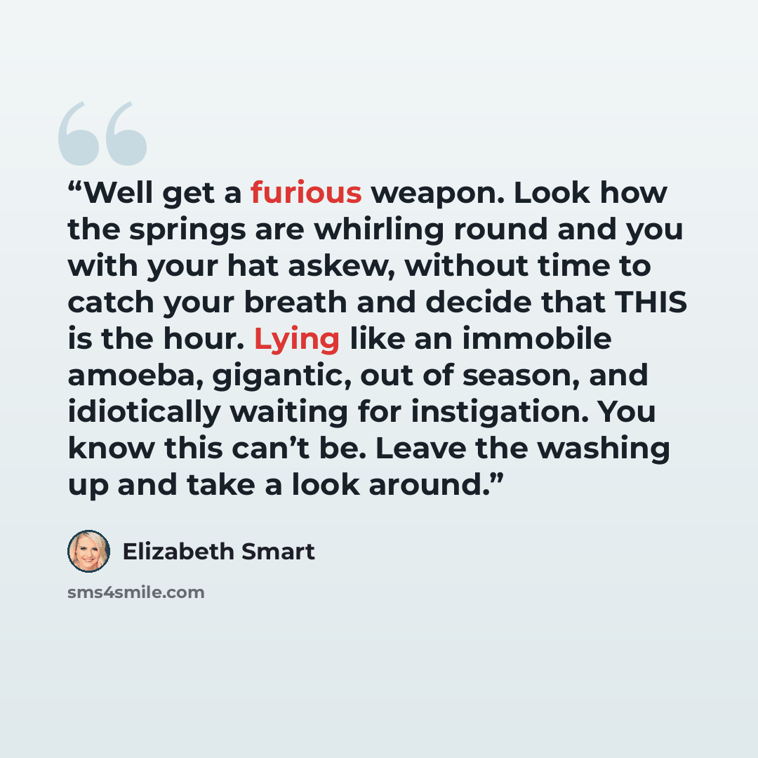 “Well get a furious weapon. Look how the springs are whirling round and you with your hat askew, without time to catch your breath and decide that THIS is the hour. Lying like an immobile amoeba, gigantic, out of season, and idiotically waiting for instigation. You know this can’t be. Leave the…” quote by Elizabeth Smart