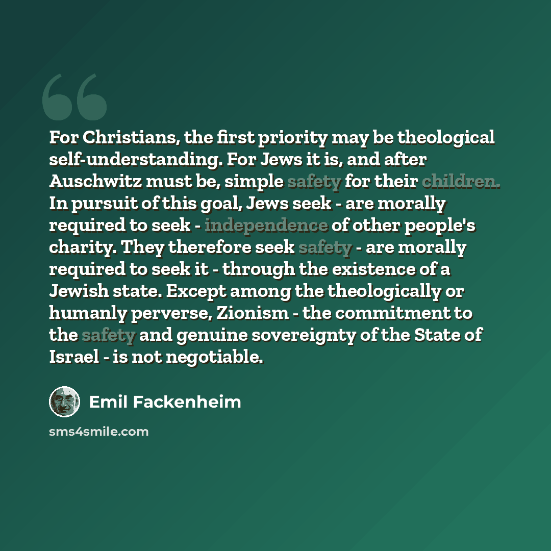 “For Christians, the first priority may be theological self-understanding. For Jews it is, and after Auschwitz must be, simple safety for their children. In pursuit of this goal, Jews seek - are morally required to seek - independence of other people's charity. They therefore seek safety - are…” quote by Emil Fackenheim