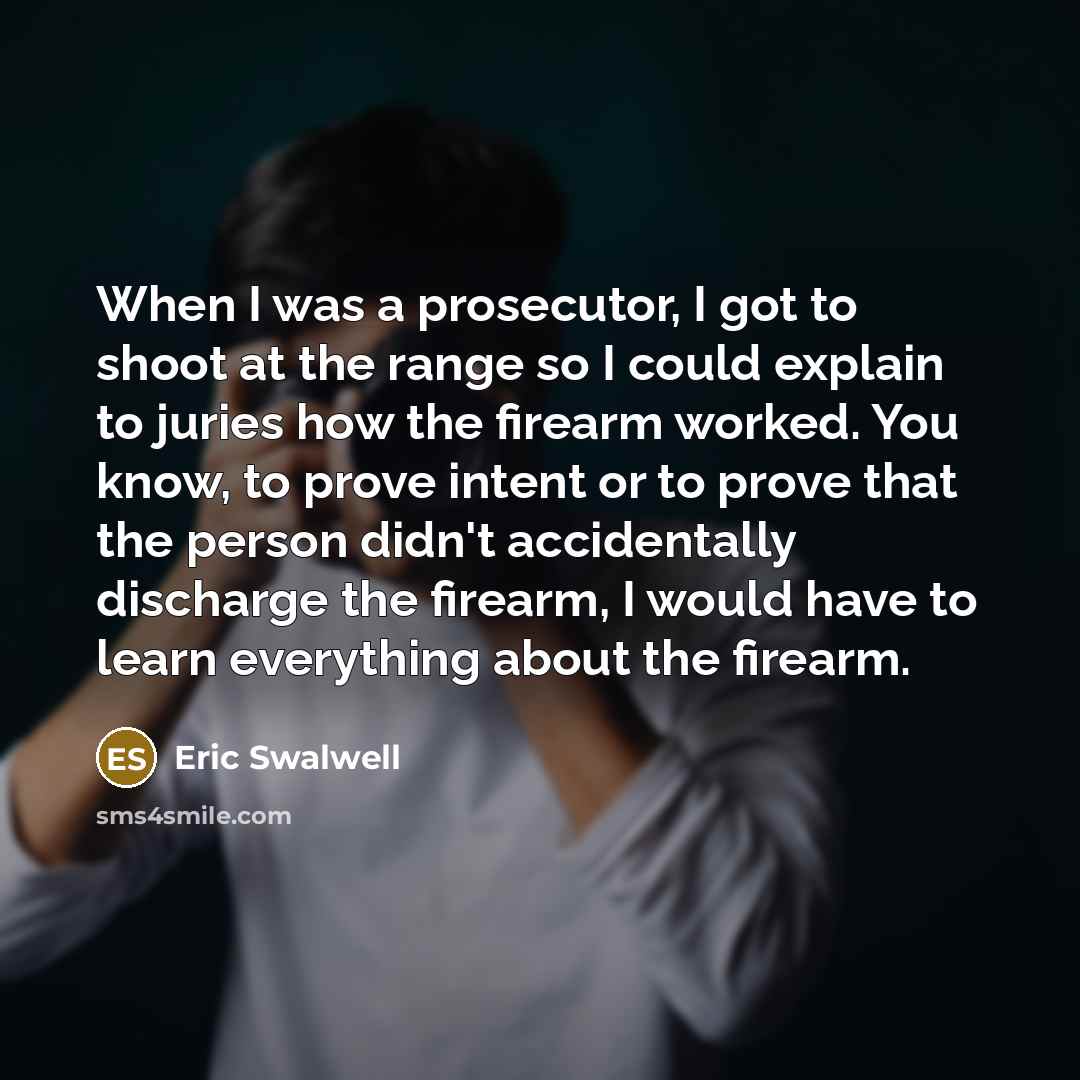 “When I was a prosecutor, I got to shoot at the range so I could explain to juries how the firearm worked. You know, to prove intent or to prove that the person didn't accidentally discharge the firearm, I would have to learn everything about the firearm.” quote by Eric Swalwell