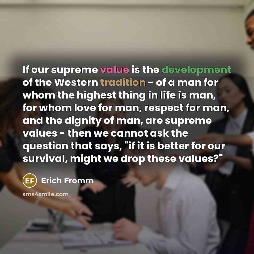 “If our supreme value is the development of the Western tradition - of a man for whom the highest thing in life is man, for whom love for man, respect for man, and the dignity of man, are supreme values - then we cannot ask the question that says, "if it is better for our survival, might we drop…” quote by Erich Fromm