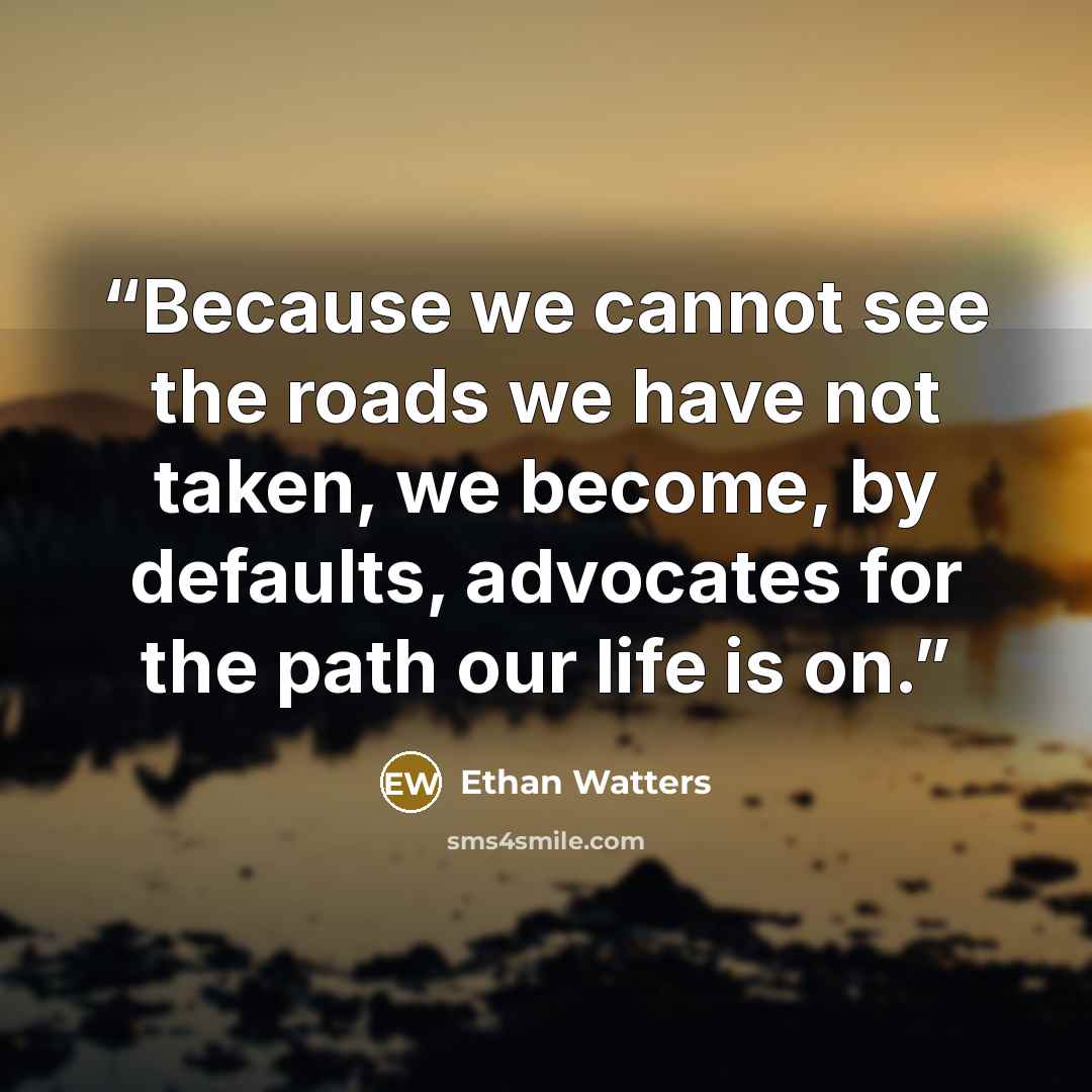“Because we cannot see the roads we have not taken, we become, by defaults, advocates for the path our life is on.” quote by Ethan Watters