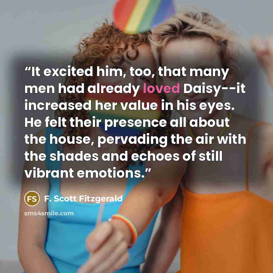 “It excited him, too, that many men had already loved Daisy--it increased her value in his eyes. He felt their presence all about the house, pervading the air with the shades and echoes of still vibrant emotions.” quote by F. Scott Fitzgerald