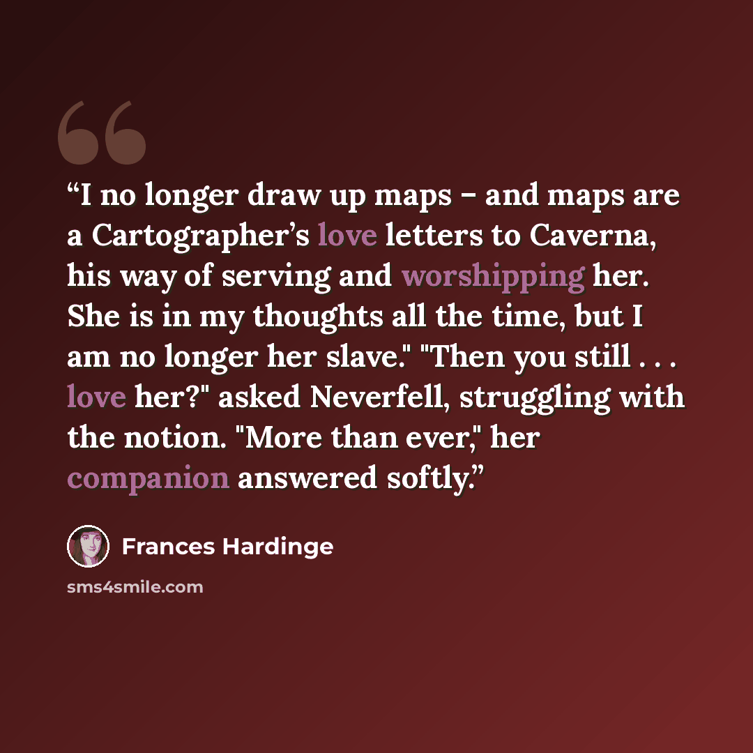 “I no longer draw up maps – and maps are a Cartographer’s love letters to Caverna, his way of serving and worshipping her. She is in my thoughts all the time, but I am no longer her slave." "Then you still . . . love her?" asked Neverfell, struggling with the notion. "More than ever," her companion…” quote by Frances Hardinge
