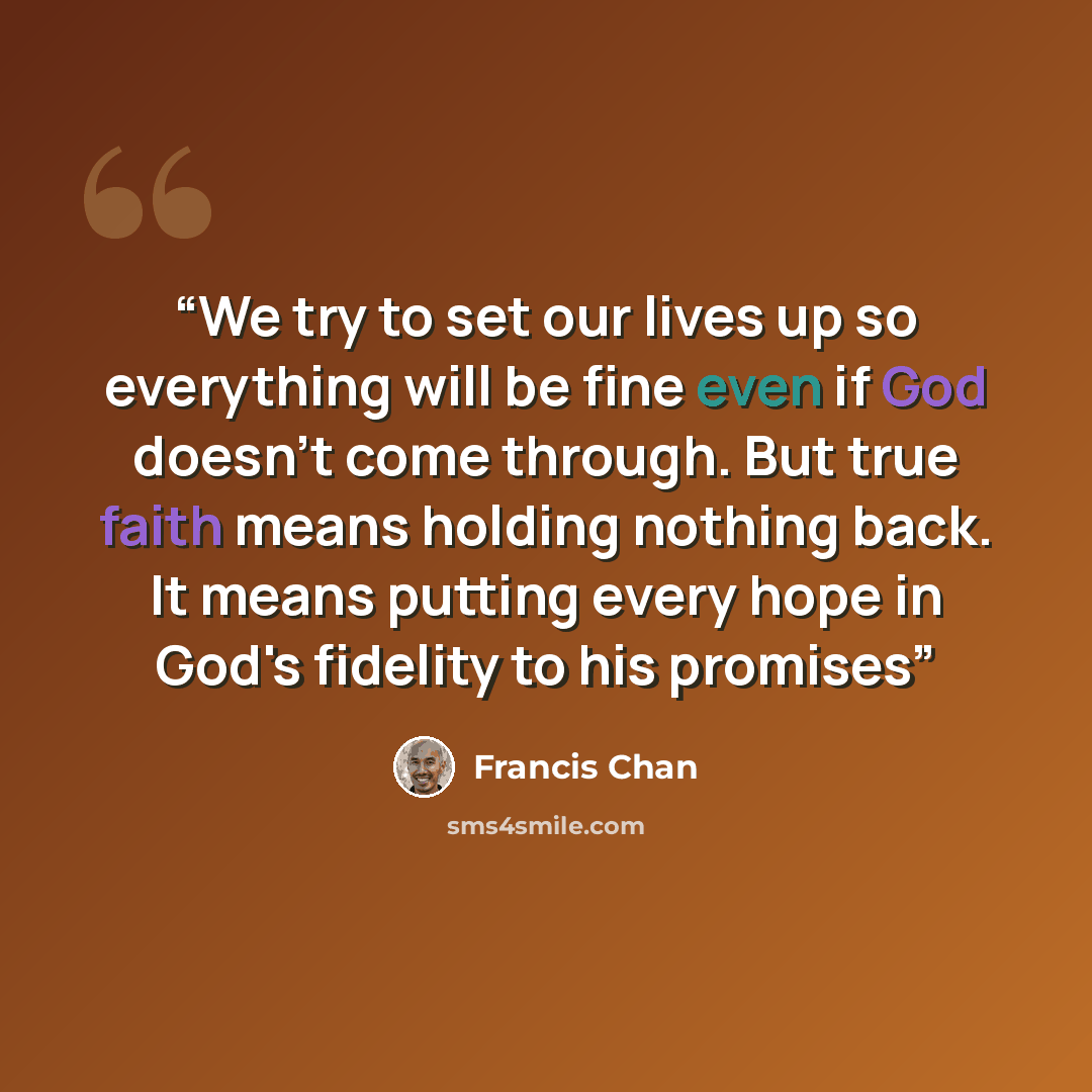 “We try to set our lives up so everything will be fine even if God doesn't come through. But true faith means holding nothing back. It means putting every hope in God's fidelity to his promises” quote by Francis Chan