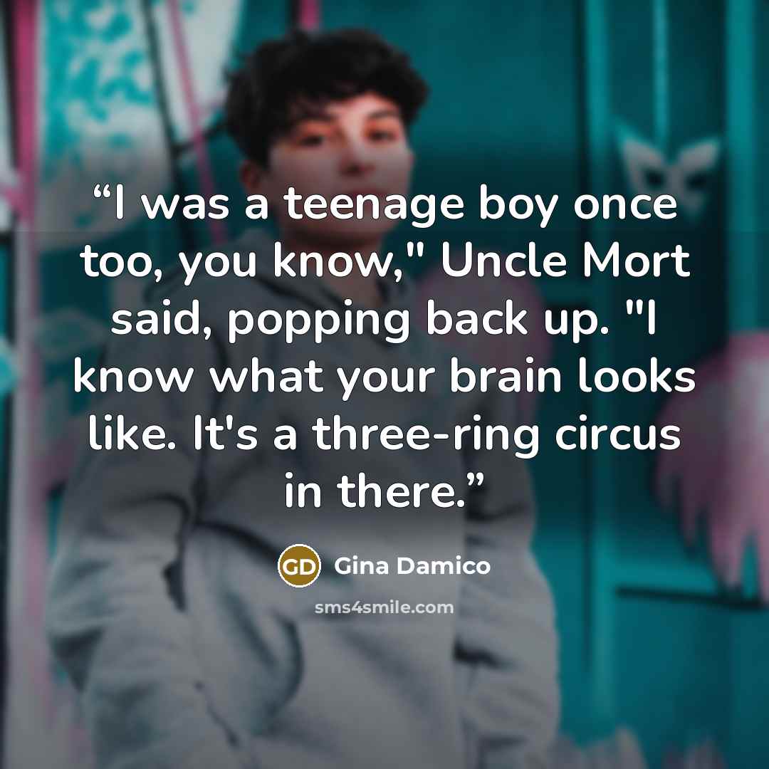 “I was a teenage boy once too, you know," Uncle Mort said, popping back up. "I know what your brain looks like. It's a three-ring circus in there.” quote by Gina Damico