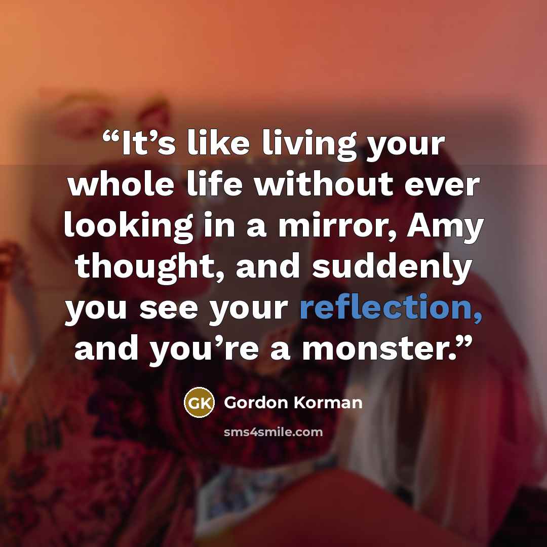 “It’s like living your whole life without ever looking in a mirror, Amy thought, and suddenly you see your reflection, and you’re a monster.” quote by Gordon Korman