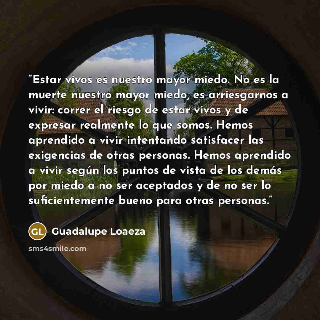 “Estar vivos es nuestro mayor miedo. No es la muerte nuestro mayor miedo, es arriesgarnos a vivir: correr el riesgo de estar vivos y de expresar realmente lo que somos. Hemos aprendido a vivir intentando satisfacer las exigencias de otras personas. Hemos aprendido a vivir según los puntos de vista…” quote by Guadalupe Loaeza