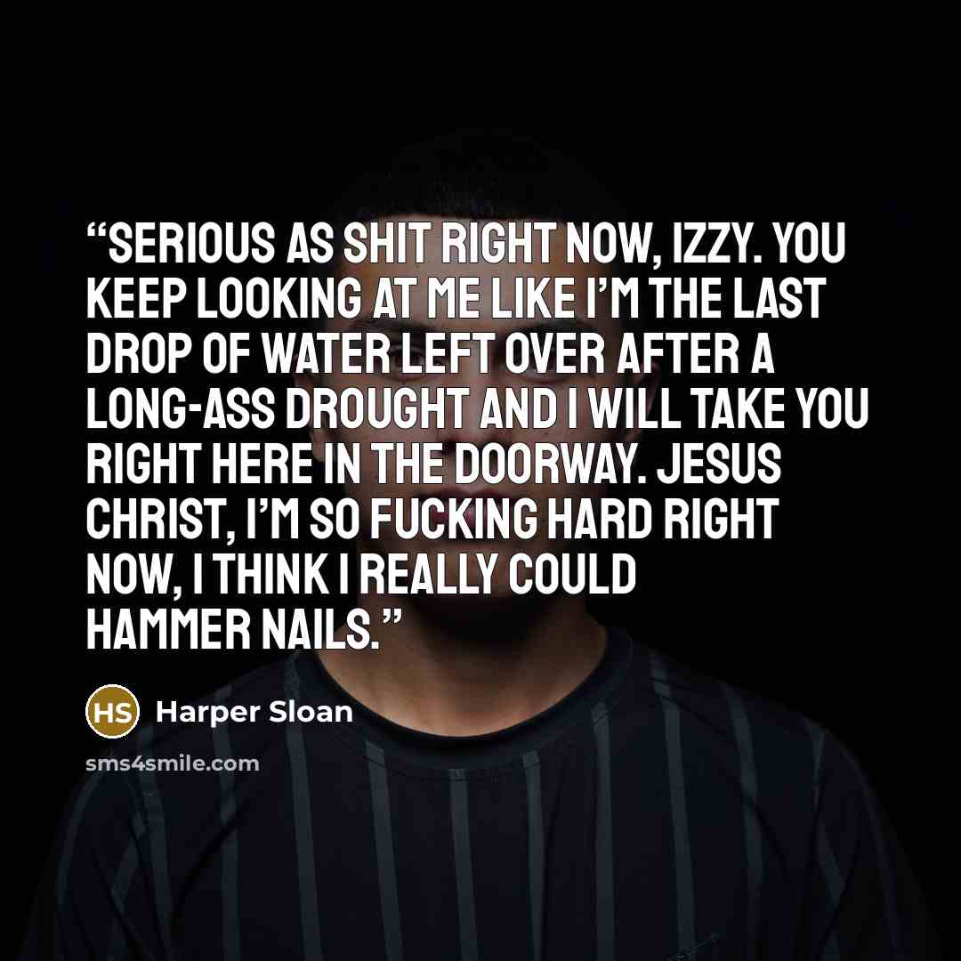 “Serious as shit right now, Izzy. You keep looking at me like I’m the last drop of water left over after a long-ass drought and I will take you right here in the doorway. Jesus Christ, I’m so fucking hard right now, I think I really could hammer nails.” quote by Harper Sloan