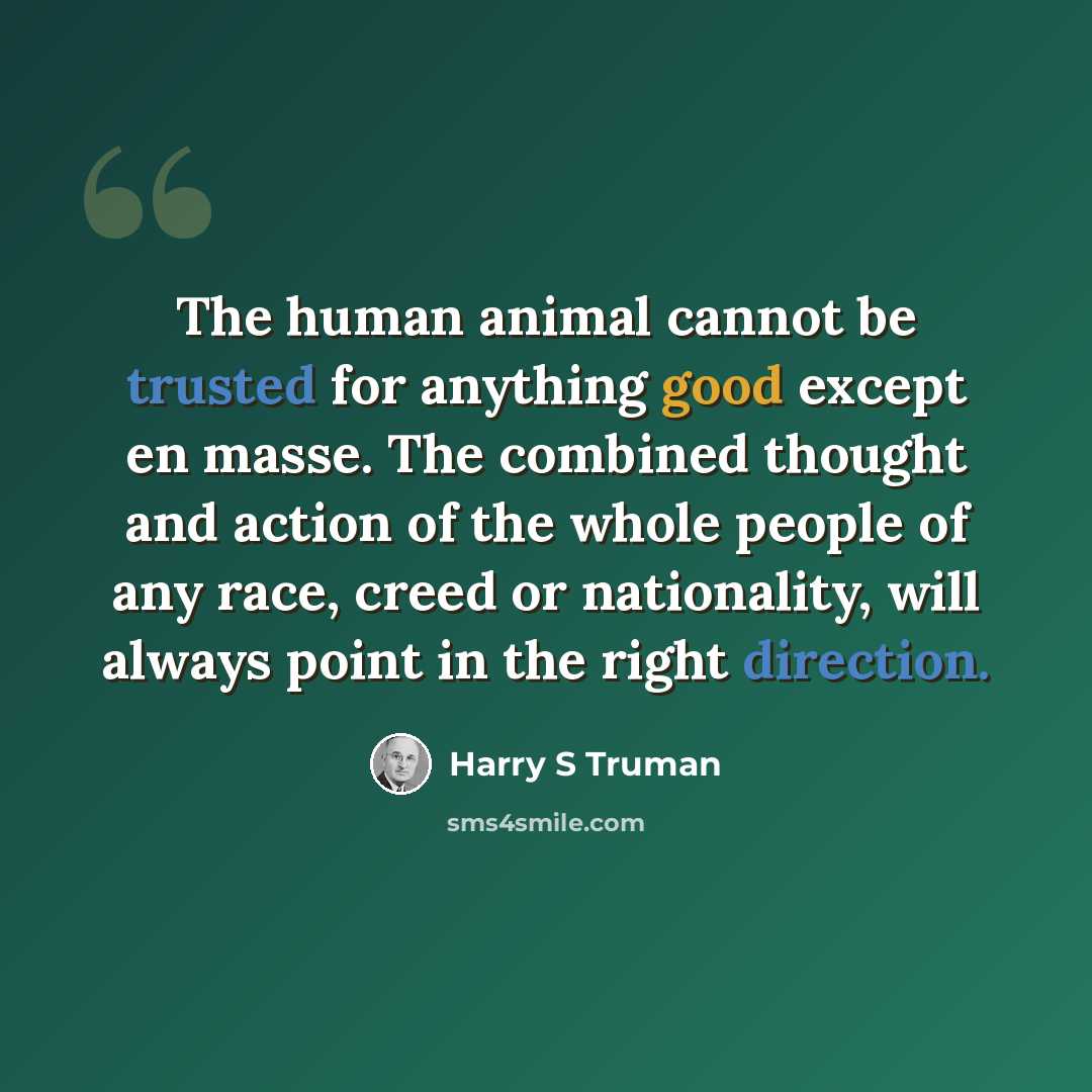 “The human animal cannot be trusted for anything good except en masse. The combined thought and action of the whole people of any race, creed or nationality, will always point in the right direction.” quote by Harry S Truman