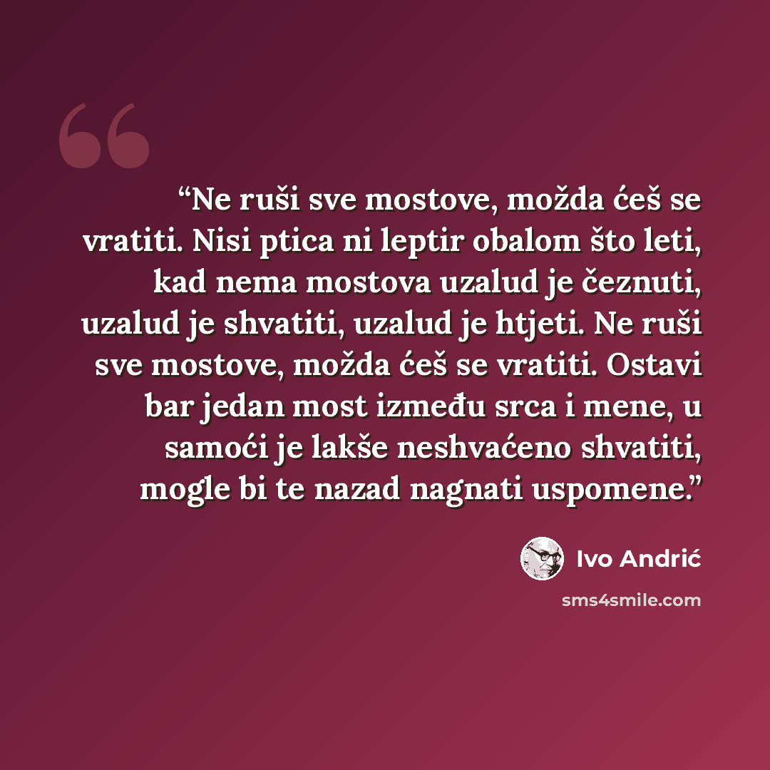 “Ne ruši sve mostove, možda ćeš se vratiti. Nisi ptica ni leptir obalom što leti, kad nema mostova uzalud je čeznuti, uzalud je shvatiti, uzalud je htjeti. Ne ruši sve mostove, možda ćeš se vratiti. Ostavi bar jedan most između srca i mene, u samoći je lakše neshvaćeno shvatiti, mogle bi te nazad…” quote by Ivo Andrić
